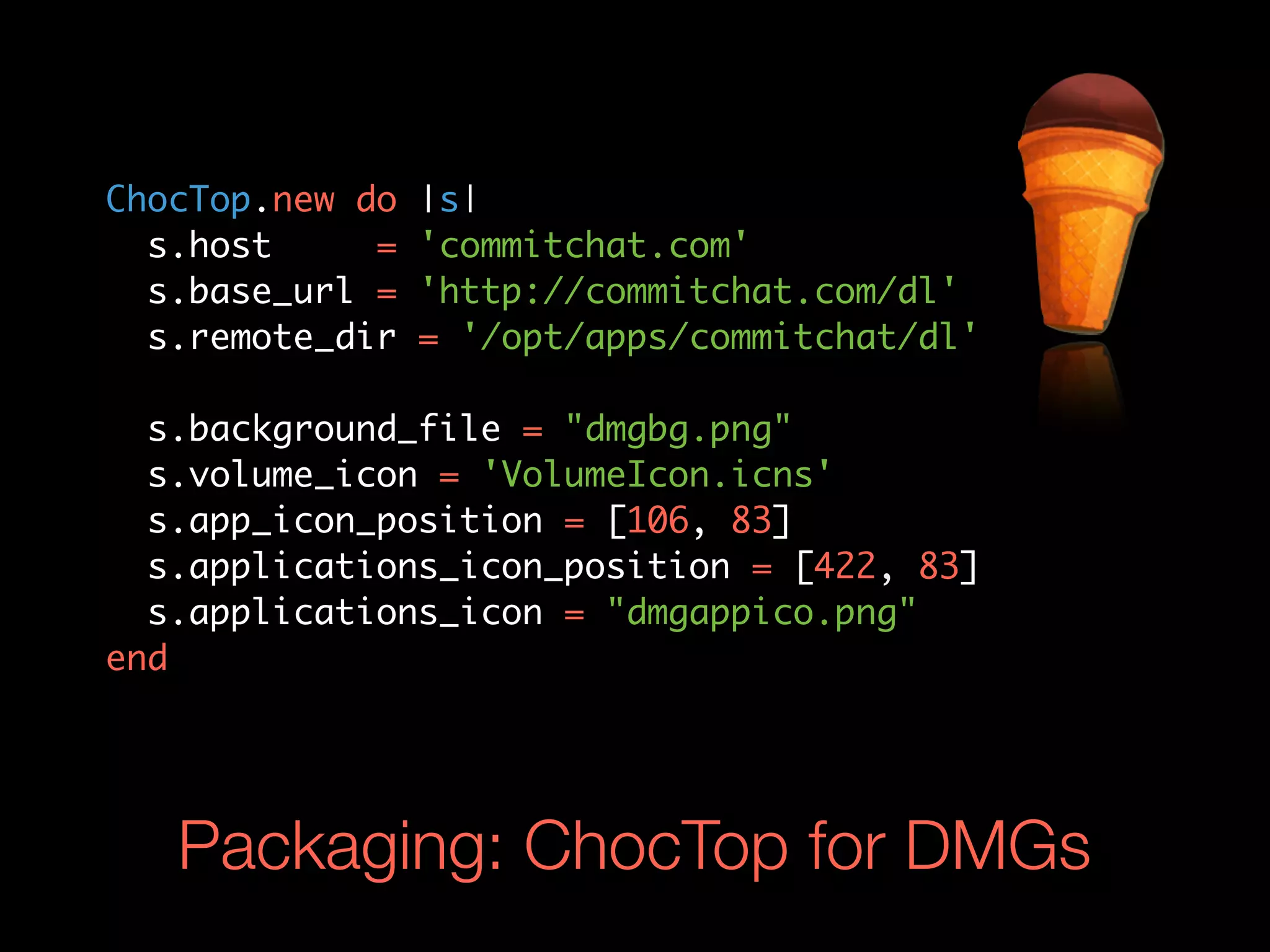 ChocTop.new do   |s|
  s.host     =   'commitchat.com'
  s.base_url =   'http://commitchat.com/dl'
  s.remote_dir   = '/opt/apps/commitchat/dl'

  s.background_file = "dmgbg.png"
  s.volume_icon = 'VolumeIcon.icns'
  s.app_icon_position = [106, 83]
  s.applications_icon_position = [422, 83]
  s.applications_icon = "dmgappico.png"
end




   Packaging: ChocTop for DMGs
 
