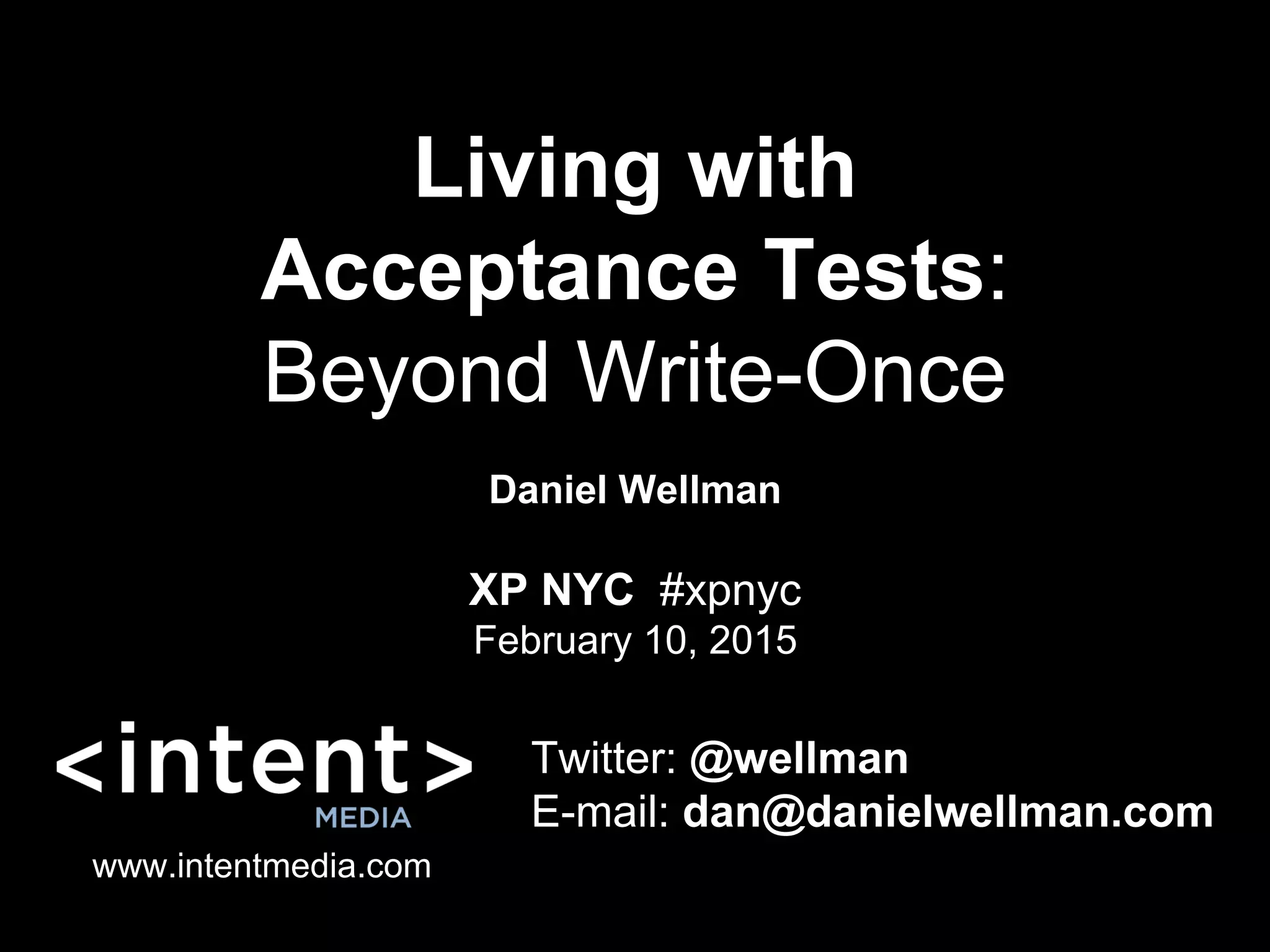 Living with
Acceptance Tests:
Beyond Write-Once
Daniel Wellman
Twitter: @wellman
E-mail: dan@danielwellman.com
www.intentmedia.com
XP NYC #xpnyc
February 10, 2015
 