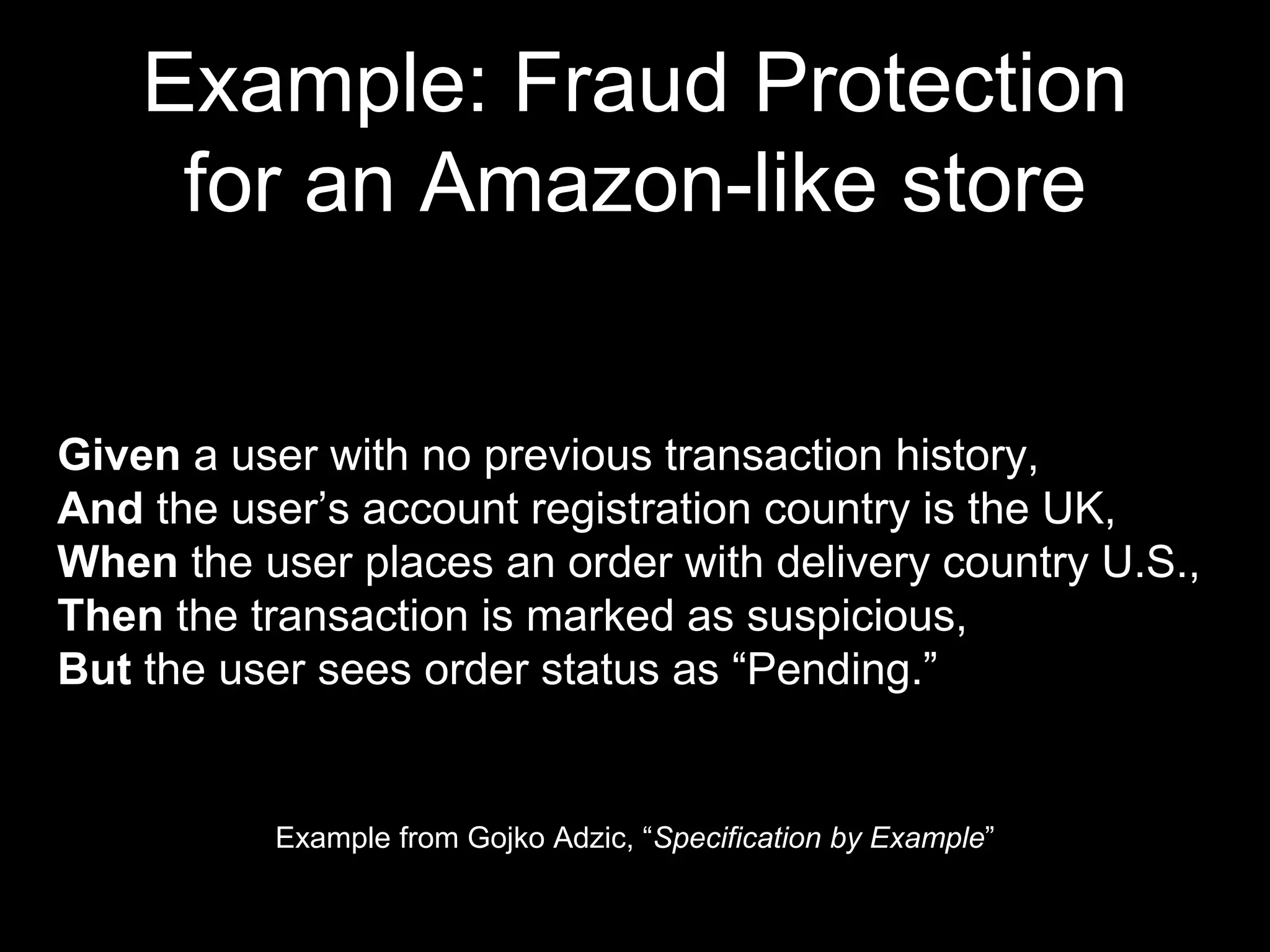 Example: Fraud Protection
for an Amazon-like store
Example from Gojko Adzic, “Specification by Example”
Given a user with no previous transaction history,
And the user’s account registration country is the UK,
When the user places an order with delivery country U.S.,
Then the transaction is marked as suspicious,
But the user sees order status as “Pending.”
 