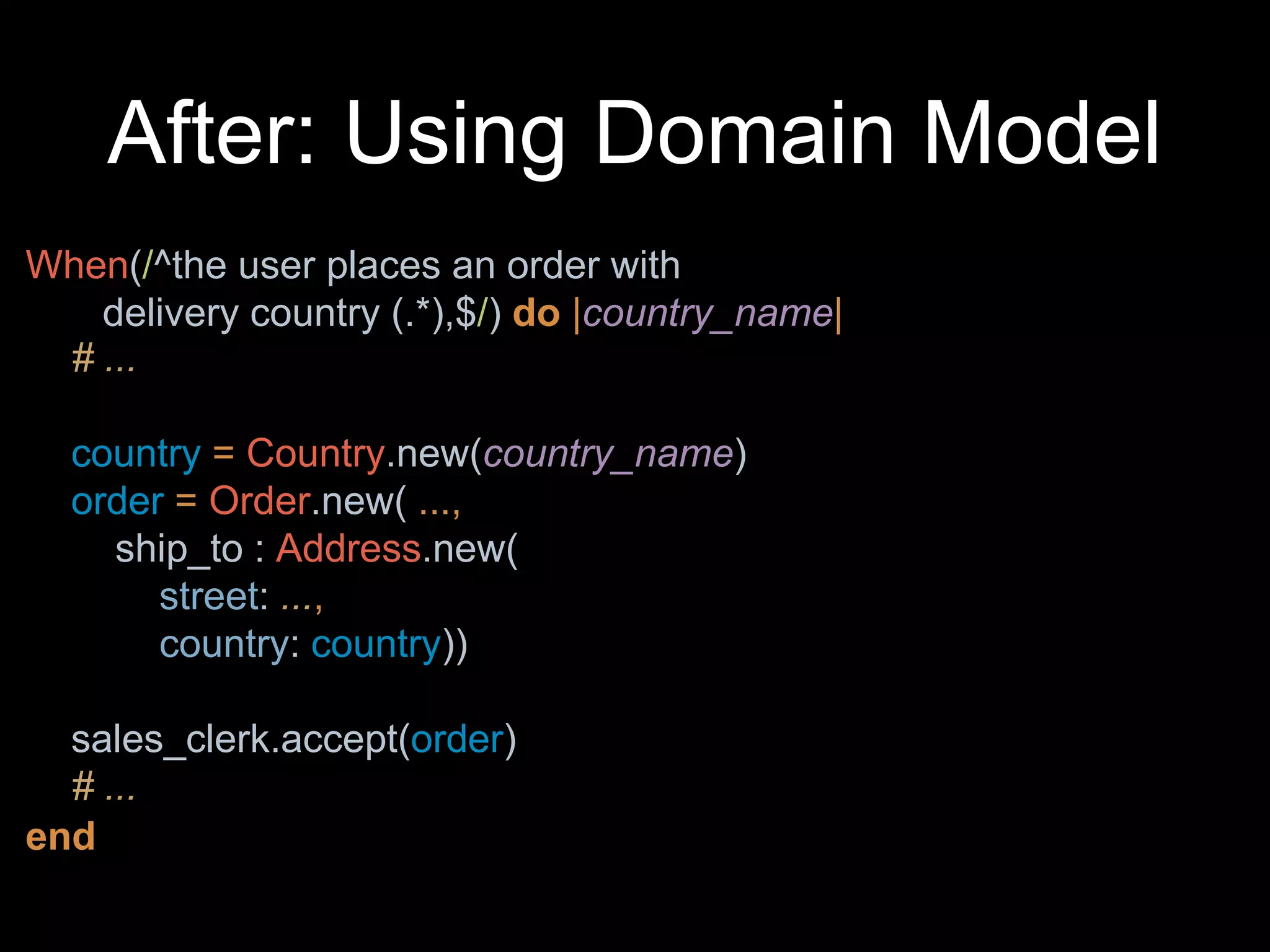 After: Using Domain Model
When(/^the user places an order with
delivery country (.*),$/) do |country_name|
end
# ...
country = Country.new(country_name)
order = Order.new( ...,
ship_to : Address.new(
street: ...,
country: country))
sales_clerk.accept(order)
# ...
 