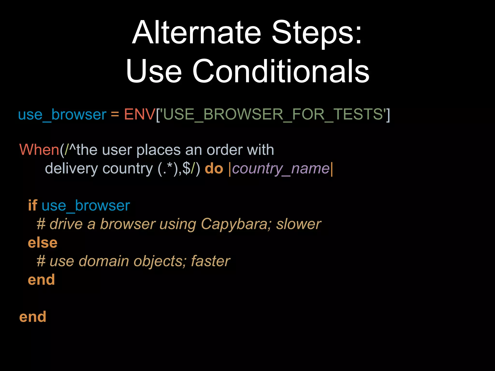 Alternate Steps:
Use Conditionals
When(/^the user places an order with
delivery country (.*),$/) do |country_name|
if use_browser
# drive a browser using Capybara; slower
else
# use domain objects; faster
end
end
use_browser = ENV['USE_BROWSER_FOR_TESTS']
 