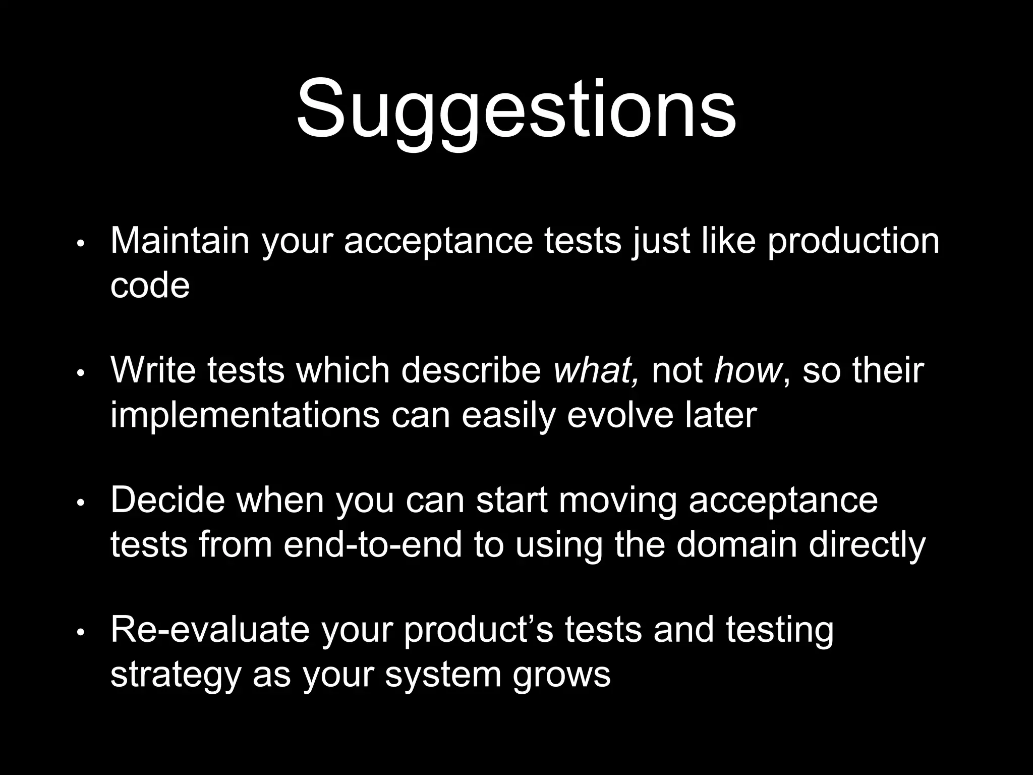 Suggestions
• Maintain your acceptance tests just like production
code
• Write tests which describe what, not how, so their
implementations can easily evolve later
• Decide when you can start moving acceptance
tests from end-to-end to using the domain directly
• Re-evaluate your product’s tests and testing
strategy as your system grows
 