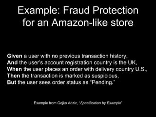 Example: Fraud Protection
for an Amazon-like store
Example from Gojko Adzic, “Specification by Example”
Given a user with no previous transaction history,
And the user’s account registration country is the UK,
When the user places an order with delivery country U.S.,
Then the transaction is marked as suspicious,
But the user sees order status as “Pending.”
 