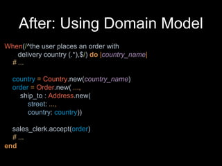 After: Using Domain Model
When(/^the user places an order with
delivery country (.*),$/) do |country_name|
end
# ...
country = Country.new(country_name)
order = Order.new( ...,
ship_to : Address.new(
street: ...,
country: country))
sales_clerk.accept(order)
# ...
 