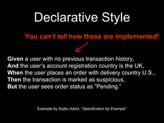 Declarative Style
Given a user with no previous transaction history,
And the user’s account registration country is the UK,
When the user places an order with delivery country U.S.,
Then the transaction is marked as suspicious,
But the user sees order status as “Pending.”
Example by Gojko Adzic, “Specification by Example”
You can’t tell how these are implemented!
 