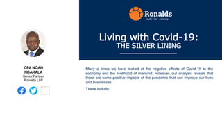 Living with Covid-19:
THE SILVER LINING
Many a times we have looked at the negative effects of Covid-19 to the
economy and the livelihood of mankind. However, our analysis reveals that
there are some positive impacts of the pandemic that can improve our lives
and businesses.
These include:
CPA NOAH
NDAKALA
Senior Partner
Ronalds LLP
 