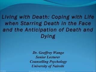 7/7/2018 1Dr Geoffrey Wango, Psychology Department, University of Nairobi
Dr. Geoffrey Wango
Senior Lecturer
Counselling Psychology
University of Nairobi
Living with Death: Coping with Life
when Starring Death in the Face
and the Anticipation of Death and
Dying
 