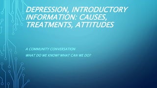 DEPRESSION, INTRODUCTORY
INFORMATION: CAUSES,
TREATMENTS, ATTITUDES
A COMMUNITY CONVERSATION
WHAT DO WE KNOW? WHAT CAN WE DO?
 