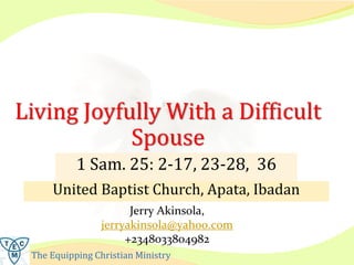 The Equipping Christian Ministry
Living Joyfully With a Difficult
Spouse
1 Sam. 25: 2-17, 23-28, 36
Jerry Akinsola,
jerryakinsola@yahoo.com
+2348033804982
 