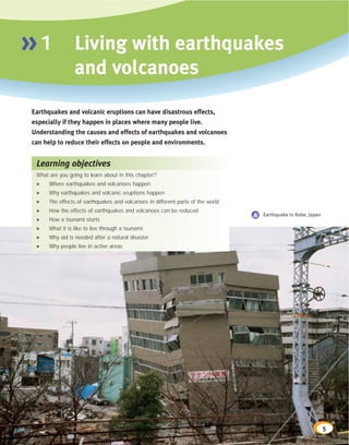 »1               Living with earthquakes
                 and volcanoes
Earthquakes and volcanic eruptions can have disastrous effects,
especially if they happen in places where many people live.
Understanding the causes and effects of earthquakes and volcanoes
can help to reduce their effects on people and environments.


 Learning objectives
 What are you going to learn about in this chapter?
 >    Where earthquakes and volcanoes happen
 >    Why earthquakes and volcanic eruptions happen
 >    The effects of earthquakes and volcanoes in different parts of the world
 >    How the effects of earthquakes and volcanoes can be reduced
                                                                                 A Earthquake in Kobe, Japan
 >    How a tsunami starts
 >    What it is like to live through a tsunami
 >    Why aid is needed after a natural disaster
 >    Why people live in active areas




                                                                                                               5
 