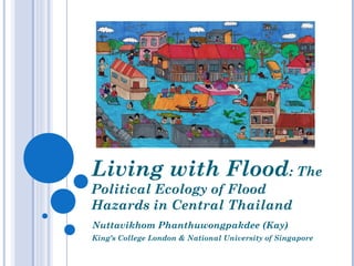 Living with Flood: The
Political Ecology of Flood
Hazards in Central Thailand
Nuttavikhom Phanthuwongpakdee (Kay)
King’s College London & National University of Singapore
 