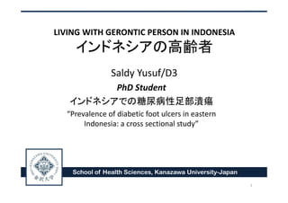 LIVING WITH GERONTIC PERSON IN INDONESIA
インドネシアの高齢者
Saldy Yusuf/D3
PhD Student
インドネシアでの糖尿病性足部潰瘍
“Prevalence of diabetic foot ulcers in eastern
Indonesia: a cross sectional study”
School of Health Sciences, Kanazawa University-Japan
1
 