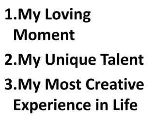 1.My Loving
Moment
2.My Unique Talent
3.My Most Creative
Experience in Life
 