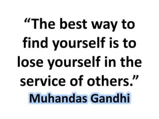 “The best way to
find yourself is to
lose yourself in the
service of others.”
Muhandas Gandhi
 