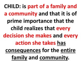 CHILD: is part of a family and
a community and that it is of
prime importance that the
child realizes that every
decision she makes and every
action she takes has
consequences for the entire
family and community.
 