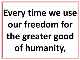 Every time we use
our freedom for
the greater good
of humanity,
 