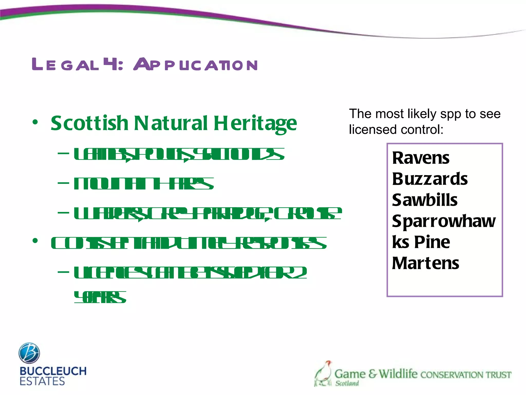 Le gal 4: Ap p lication
                                The most likely spp to see
• Scottish N atural H eritage   licensed control:
   – Lms ol, Sloid
      a b, P us a n s
               t m                     Ravens
   – M ut H r
       on in a s
          a     e                      Buzzards
                                       Sawbills
   – W dr G e PrideG os
       ae , ry a rg, rue
          s         t                  Sparrowhaw
• C nis n ad imlr p ne
    ost tn T e e oss
        e            y s               ks Pine
   – L ecsa b is e f 2                 Martens
      icne cn e s do u     r
     ya
     er s
 