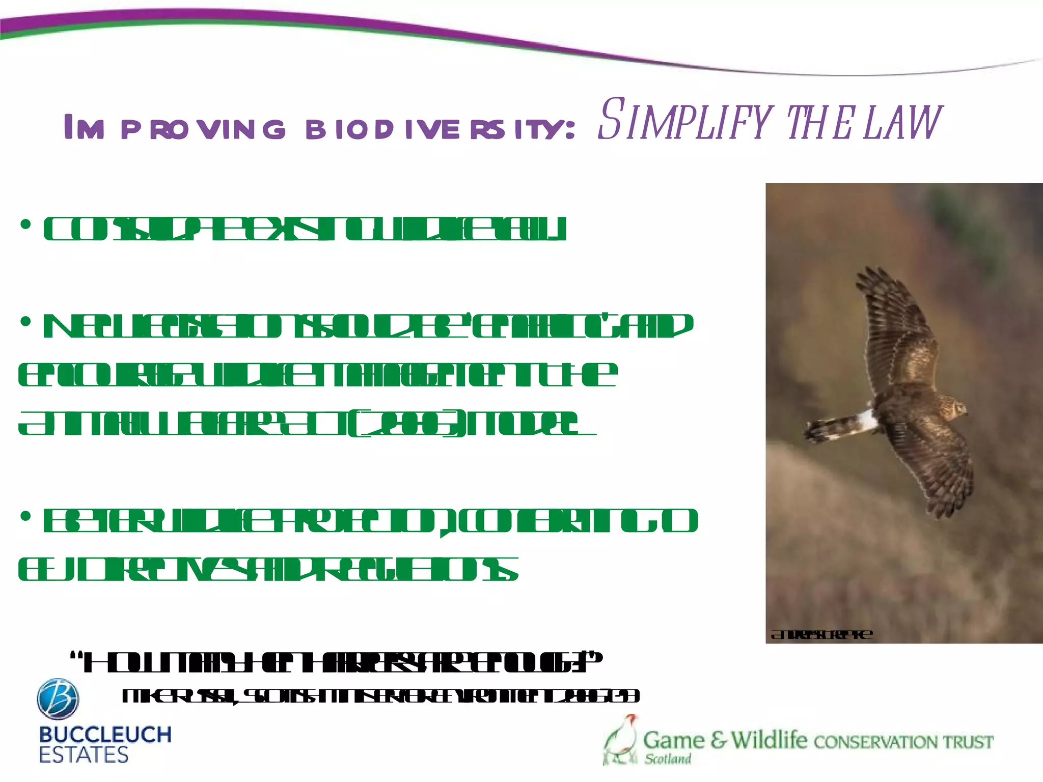 Im p roving b iod ive rs ity: Simplify the law
• C no a eis g ilifl .
   osl t xt wd ea
      id e  in   l w

• N weistn hu b ‘ealgad
   e l lio sol e nb ’ n
      ga     d      in
ecuae ilifmngmn T e
 nor wd e aae et h
     g   l        .
A iml ea A t20)m dl
  n aW lr c( 06 o e
        fe           .

• Bt r ilifpoetncn r in t
   e e wd e rt io, of m go
    t    l    c     o
E D ete ad eu tn.
 U ir ivs n R glios
      c         a
                                       A des rp e
                                        nr Tet
                                           a   k

  “H w ay e hr ra eog?
    o mn hn a ie r nuh
             rse      ”
    M e uslSoth int f Evomn 20- 9
     ik R s l ct M is ro nirn et 060
           e,   is   e r
 