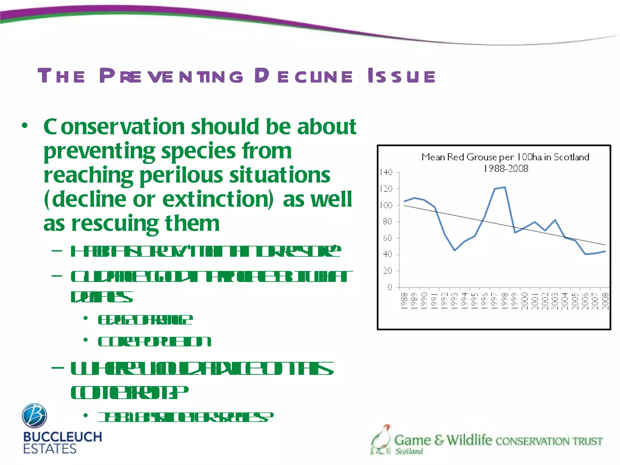 Th e P re ve nting D e cline Is s u e
• C onservation should be about
  preventing species from
  reaching perilous situations
  ( decline or extinction) as well
  as rescuing them
   – H ba D c : ‘min in retr
      aits r v a t o r oe
          t t       a     s ’
   – G idne o d pinip bt ht
      u ac go in rc l u wa
                       e
     dfe:
      e s
       in
      • Eg o r g
        de fa en
      • C r p plio
         oe o u tn
                a
   – W e wu ave n h
      hr ol dic o t
        e   d      is
     cm f m
     o er ?
         o
      • 18 bsleo seie?
         91 a in f pc s
             e    r
 