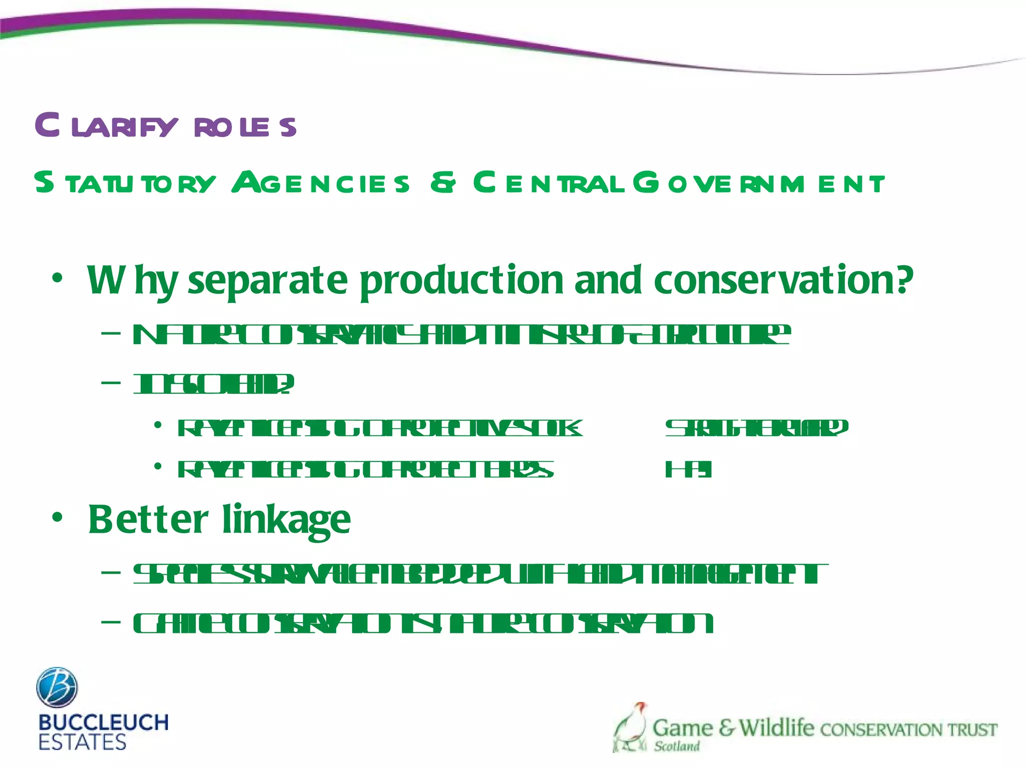 C larify role s
S tatu tory Age ncie s & C e ntral G ove rnm e nt

• W hy separate production and conservation?
   – N t e osr ny n M isy f g uue
      a r C ne ac ad int o A r lr
       u      v         r    ic t
   – ISol d
     n ctn:
          a
      • Rvnicnin t poet etc:
         ae l sgo rt l s k
             e        c iv o        S ahowr
                                    t igt ra
                                     r f    d
      • Rvnicnin t poetbd:
         ae l sgo rt
             e        c irs         H !!
                                     a
• Better linkage
   – Seie sr ae bde whad aae et
     pc suv lmedd it l mngmn
            iv           n
   – G m cne a n nt e osr tn
      a e osr t is a r cne a
             v io   u     v io
 