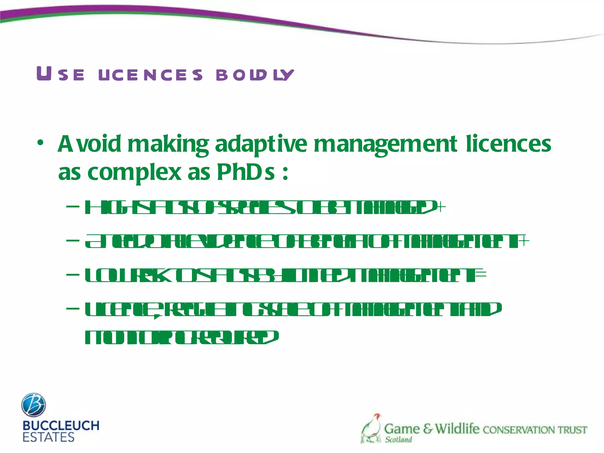 U s e lice nce s b old ly

• A void making adaptive management licences
  as complex as PhD s :
   – H h tu o seie t b mngd
       ig s t fpc so e aae +
           as
   – A ed t eidne fee o mngmn +
       ncoa v ec o bnf f aae et
             l             it
   – Lw is t s t b l it mngmn =
      o rko tu yime aae et
               as         d
   – L ec, r u tg clo mngmn ad
      icne e lin s e f aae etn
             ga      a
     m noin r ue
       oitrge ir
               q d
 
