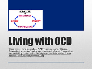 Living with OCDThis a project for a high school AP Psychology course. This is a
fictionalized account of having a psychological ailment. For questions
about this blog project or its content please email the teacher, Laura
Astorian: laura.astorian@cobbk12.org
 