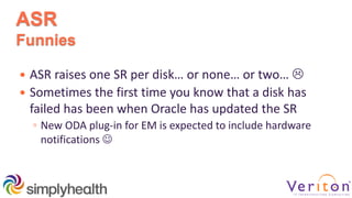 ASR
Funnies
 ASR raises one SR per disk… or none… or two… 
 Sometimes the first time you know that a disk has
failed has been when Oracle has updated the SR
◦ New ODA plug-in for EM is expected to include hardware
notifications 
 