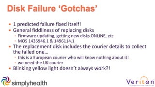 Disk Failure ‘Gotchas’
 1 predicted failure fixed itself!
 General fiddliness of replacing disks
◦ Firmware updating, getting new disks ONLINE, etc
◦ MOS 1435946.1 & 1496114.1
 The replacement disk includes the courier details to collect
the failed one…
◦ this is a European courier who will know nothing about it!
◦ we need the UK courier
 Blinking yellow light doesn’t always work?!
 