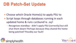 DB Patch-Set Update
 Choose which Oracle Home(s) to apply PSU to
 Script loops through databases running in each
updated home & runs catbundle.sql
◦ Recognises standbys - didn’t apply PSU (correctly) but still
shut them down! Perhaps because they shared the home
being patched? Possibly our fault!
 