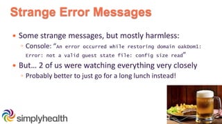 Strange Error Messages
 Some strange messages, but mostly harmless:
◦ Console: “An error occurred while restoring domain oakDom1:
Error: not a valid guest state file: config size read”
 But… 2 of us were watching everything very closely
◦ Probably better to just go for a long lunch instead!
 