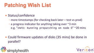 Patching Wish List
 Status/confidence
◦ more timestamps (for checking back later – test vs prod)
◦ a progress indicator for anything taking over ~3 min
e.g. “INFO: Running prepatching on node 0” ~20 mins
 Could firmware updates of disks (35 mins) be done in
parallel?
 