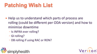 Patching Wish List
 Help us to understand which parts of process are
rolling (could be different per ODA version) and how to
minimise downtime
◦ Is INFRA ever rolling?
◦ GI rolling?
◦ DB rolling if using RAC or RON?
 