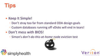 Tips
 Keep It Simple!
◦ Don’t stray too far from standard ODA design goals
◦ Custom databases running off vDisks will end in tears!
 Don’t mess with BIOS!
◦ Simon’s don’t-do-this-at-home node eviction test
 