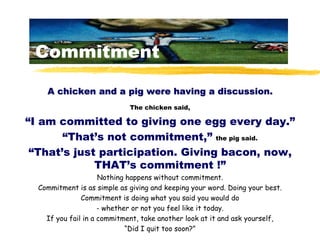 Commitment

    A chicken and a pig were having a discussion.
                             The chicken said,

“I am commit...