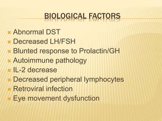 BIOLOGICAL FACTORS 
 Abnormal DST 
 Decreased LH/FSH 
 Blunted response to Prolactin/GH 
 Autoimmune pathology 
 IL-2 decrease 
 Decreased peripheral lymphocytes 
 Retroviral infection 
 Eye movement dysfunction 
 