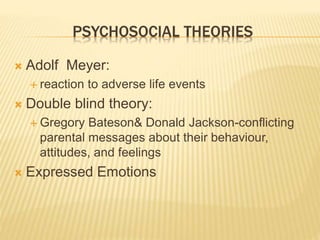 PSYCHOSOCIAL THEORIES 
 Adolf Meyer: 
 reaction to adverse life events 
 Double blind theory: 
 Gregory Bateson& Donald Jackson-conflicting 
parental messages about their behaviour, 
attitudes, and feelings 
 Expressed Emotions 
 