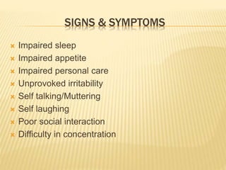 SIGNS & SYMPTOMS 
 Impaired sleep 
 Impaired appetite 
 Impaired personal care 
 Unprovoked irritability 
 Self talking/Muttering 
 Self laughing 
 Poor social interaction 
 Difficulty in concentration 
 