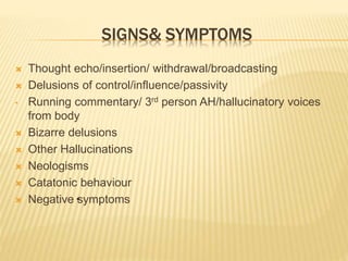 SIGNS& SYMPTOMS 
 Thought echo/insertion/ withdrawal/broadcasting 
 Delusions of control/influence/passivity 
• Running commentary/ 3rd person AH/hallucinatory voices 
from body 
 Bizarre delusions 
 Other Hallucinations 
 Neologisms 
 Catatonic behaviour 
 Negative• symptoms 
 