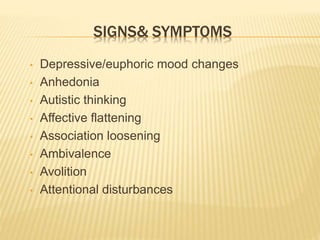 SIGNS& SYMPTOMS 
• Depressive/euphoric mood changes 
• Anhedonia 
• Autistic thinking 
• Affective flattening 
• Association loosening 
• Ambivalence 
• Avolition 
• Attentional disturbances 
 