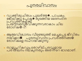 പുനരധിവാസം 
 വയക്തിശുചിത്വം പുലര്ത്തl, പാചകം, 
ജ ാലിക്കു ജപാകl ത്ുടങ്ങിയ ദൈനംൈിന 
പ്പവൃത്തികള്ക്ക് 
പ്പയാസമനുഭവിക്കുന്നവരാകാം ചില 
ജരാഗിക. 
 ആത്മവിശവാസം വീണ്ടെടുത്ത് ണ്ടമച്ചണ്ടട്ട ീവിത്ം 
നയിക്കാn പുരനധിവാസ പ്പവര്ത്തനങ്ങ 
ജരാഗികണ്ടെ സഹായിക്കുന്നു. 
 സാമൂഹികവും ണ്ടത്ാഴില്പരവുമായ 
പരിശീലനം നല്കുന്നത്ും അത്ിന്ണ്ടെ ഭാഗമാണ്. 
 