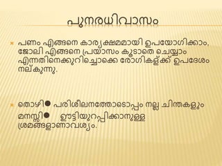 പുനരധിവാസം 
 പണം എങ്ങണ്ടന കാരയക്ഷമമായി ഉപജയാഗിക്കാം, 
ജ ാലി എങ്ങണ്ടന പ്പയാസം കൂടാണ്ടത് ണ്ടചയ്ാം 
എന്നത്ിണ്ടനക്കുെിണ്ടച്ചാണ്ടക്ക ജരാഗികള്ക്ക് ഉപജൈശം 
നല്കുന്നു. 
 ണ്ടത്ാഴിl പരിശീലനജത്താണ്ടടാടം നലലചിന്തകെ ം 
മനസ്സിl ഊ്ടിയുെടിക്കാനുള്ള 
പ്ശമങ്ങൊണാവശയം. 
 