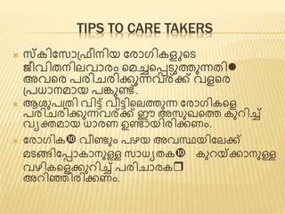 TIPS TO CARE TAKERS 
 സ്കിജസാപ്രീനിയ ജരാഗികെ ണ്ടട 
ീവിത്നിലവാരം ണ്ടമച്ചണ്ടടടുത്തുന്നത്ിl 
അവണ്ടര പരിചരിക്കുന്നവര്ക്ക് വെണ്ടര 
പ്പധാനമായ പങ്കുെ്. 
 ആശുപപ്ത്ി വി്ട് വീ്ടിണ്ടലത്തുന്ന ജരാഗികണ്ടെ 
പരിചരിക്കുന്നവര്ക്ക് ഈ അസുഖണ്ടത്ത കുെിച്ച് 
വയക്തമായ ധാരണ ഉൊയിരിക്കണം. 
 ജരാഗിക വീെും പഴയ അവസ്ഥയിജലക്ക് 
മടങ്ങിജടാകാനുള്ള സാധയത്ക കുെയ്ക്ക്കാനുള്ള 
വഴികണ്ടെക്കുെിച്ച് പരിചാരകr 
അെിഞ്ഞിരിക്കണം. 
 