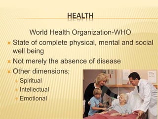 HEALTH 
World Health Organization-WHO 
 State of complete physical, mental and social 
well being 
 Not merely the absence of disease 
 Other dimensions; 
 Spiritual 
 Intellectual 
 Emotional 
 