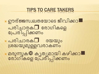 TIPS TO CARE TAKERS 
 ഊര്ജ്ജസവലത്ജയാണ്ടട ീവിക്കാn 
പരിചാരകr ജരാഗികണ്ടെ 
ജപ്പരിടിക്കണം 
 പരിചാരകr ൈയയും 
പ്ശദ്ധയുമുള്ളവരാകണം 
 മരുന്നുക കൃത്യമായി കഴിക്കാn 
ജരാഗികണ്ടെ ജപ്പരിടിക്കണം 
 