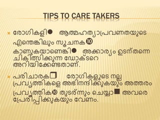 TIPS TO CARE TAKERS 
 ജരാഗികെിl ആത്മഹത്യാപ്പവണത്യുണ്ടട 
എണ്ടന്തങ്കിലും സൂചനക 
കാണുകയാണ്ടണങ്കിl അക്കാരയം ഉടന്ത്ണ്ടന്ന 
ചികിത്സിക്കുന്ന ജ ാക്ടണ്ടെ 
അെിയിജക്കെത്ാണ്. 
 പരിചാരകr ജരാഗികെ ണ്ടട നലല 
പ്പവൃത്തികണ്ടെ അഭിനന്ദിക്കുകയും അത്തരം 
പ്പവൃത്തിക ത്ുടര്ന്നും ണ്ടചയ്ാn അവണ്ടര 
ജപ്പരിടിക്കുകയും ജവണം. 
 