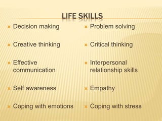 LIFE SKILLS 
 Decision making 
 Creative thinking 
 Effective 
communication 
 Self awareness 
 Coping with emotions 
 Problem solving 
 Critical thinking 
 Interpersonal 
relationship skills 
 Empathy 
 Coping with stress 
 