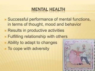 MENTAL HEALTH 
 Successful performance of mental functions, 
in terms of thought, mood and behavior 
 Results in productive activities 
 Fulfilling relationship with others 
 Ability to adapt to changes 
 To cope with adversity 
 