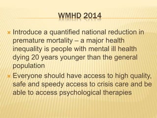 WMHD 2014 
 Introduce a quantified national reduction in 
premature mortality – a major health 
inequality is people with mental ill health 
dying 20 years younger than the general 
population 
 Everyone should have access to high quality, 
safe and speedy access to crisis care and be 
able to access psychological therapies 
 