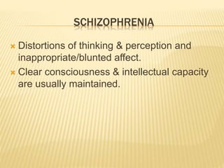 SCHIZOPHRENIA 
 Distortions of thinking & perception and 
inappropriate/blunted affect. 
 Clear consciousness & intellectual capacity 
are usually maintained. 
 