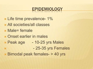 EPIDEMIOLOGY 
 Life time prevalence- 1% 
 All societies/all classes 
 Male= female 
 Onset earlier in males 
 Peak age - 10-25 yrs Males 
 - 25-35 yrs Females 
 Bimodal peak females- > 40 yrs 
 